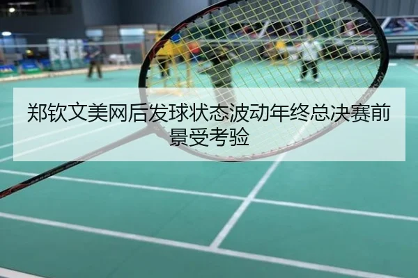 郑钦文美网后发球状态波动年终总决赛前景受考验